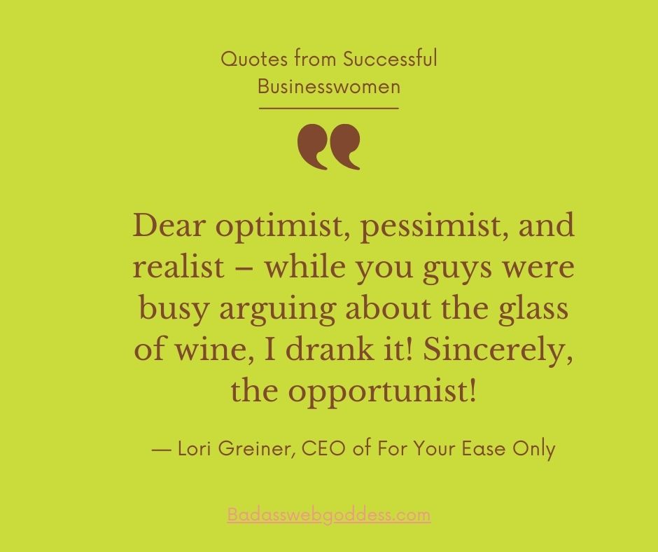 “Dear optimist, pessimist, and realist – while you guys were busy arguing about the glass of wine, I drank it! Sincerely, the opportunist!” —  Lori Greiner, CEO of For Your Ease Only