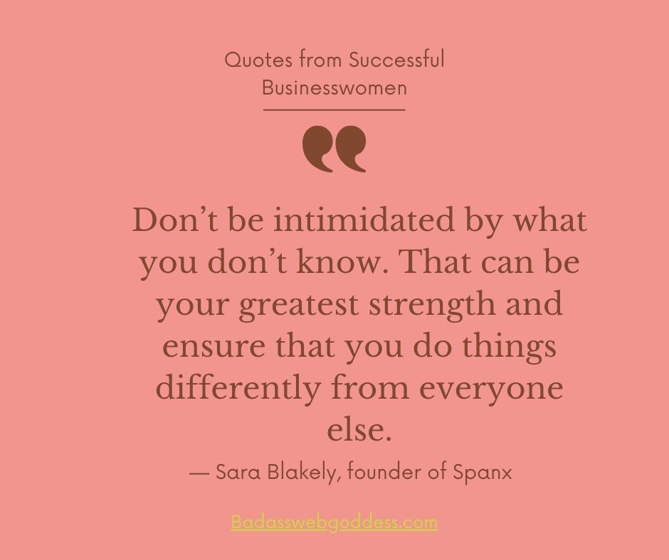 “Don’t be intimidated by what you don’t know. That can be your greatest strength and ensure that you do things differently from everyone else.” — Sara Blakely, founder of Spanx