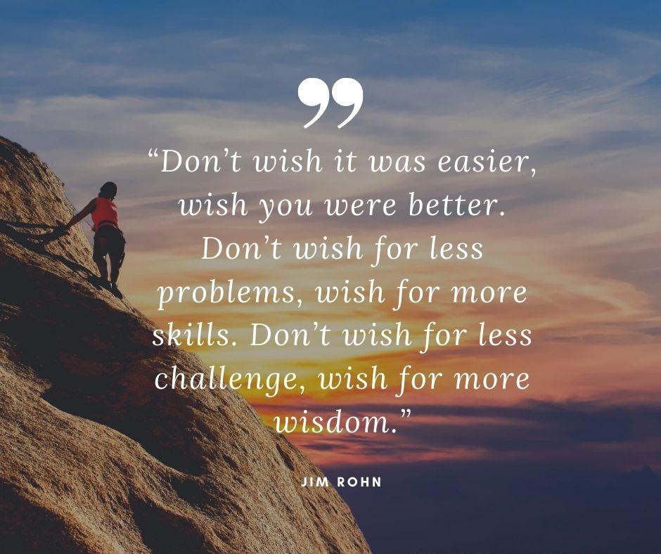 Don't wish it was easier, wish you were better. Don't wish for less problems, wish for more skills. Don't wish for less challenge, wish for more wisdom. Jim Rohn quote