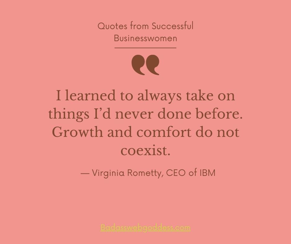 “I learned to always take on things I’d never done before. Growth and comfort do not coexist.” — Virginia Rometty, CEO of IBM