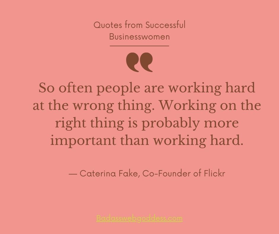 “So often people are working hard at the wrong thing. Working on the right thing is probably more important than working hard.” —  Caterina Fake, Co-founder of Flickr