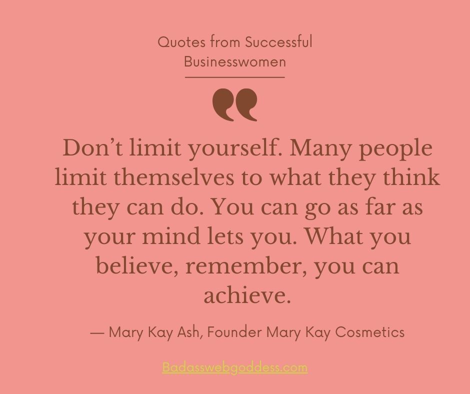 “Don’t limit yourself. Many people limit themselves to what they think they can do. You can go as far as your mind lets you. What you believe, remember, you can achieve.” —  Mary Kay Ash, Founder Mary Kay Cosmetics
