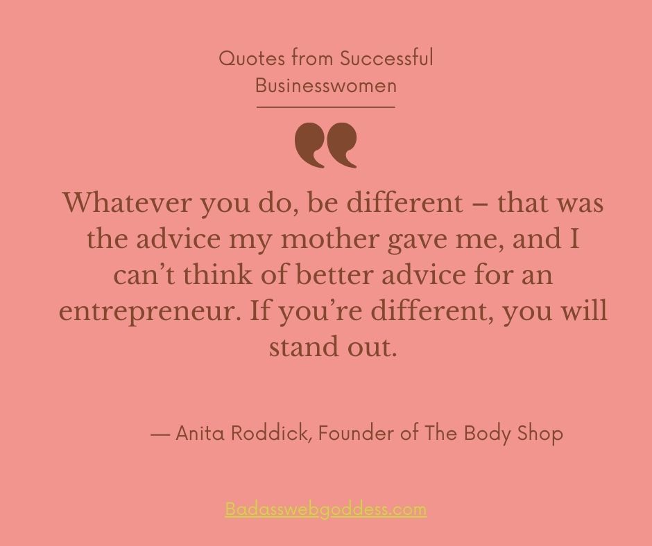 “Whatever you do, be different – that was the advice my mother gave me, and I can’t think of better advice for an entrepreneur. If you’re different, you will stand out.” — Anita Roddick, Founder of The Body Shop
